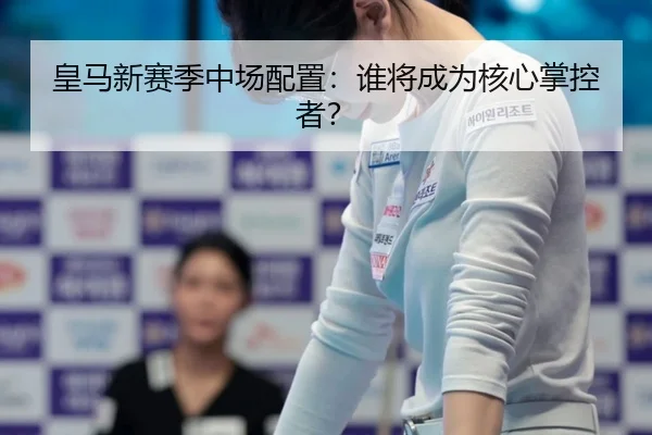 皇马新赛季中场配置：谁将成为核心掌控者？